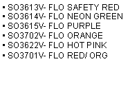 Text Box: • SO3613V- FLO SAFETY RED
• SO3614V- FLO NEON GREEN
• SO3615V- FLO PURPLE
• SO3702V- FLO ORANGE
• SO3622V- FLO HOT PINK
• SO3701V- FLO RED/ ORG